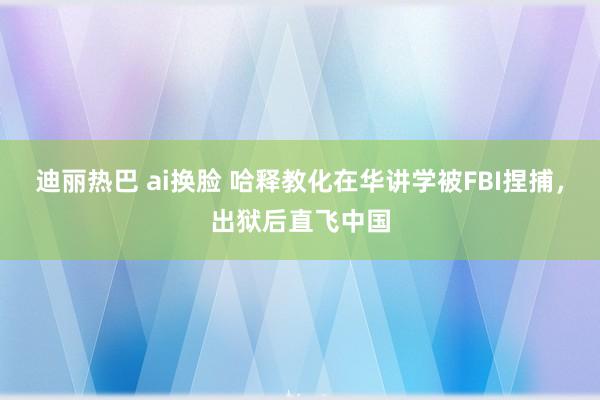 迪丽热巴 ai换脸 哈释教化在华讲学被FBI捏捕，出狱后直飞中国