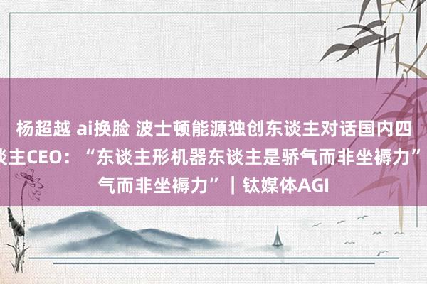 杨超越 ai换脸 波士顿能源独创东谈主对话国内四大AI机器东谈主CEO：“东谈主形机器东谈主是骄气而非坐褥力”｜钛媒体AGI