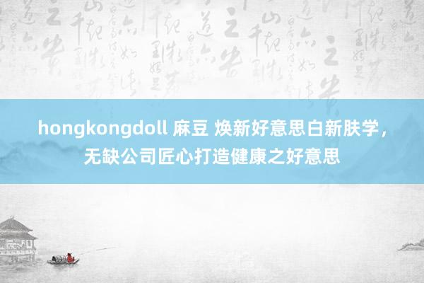 hongkongdoll 麻豆 焕新好意思白新肤学，无缺公司匠心打造健康之好意思