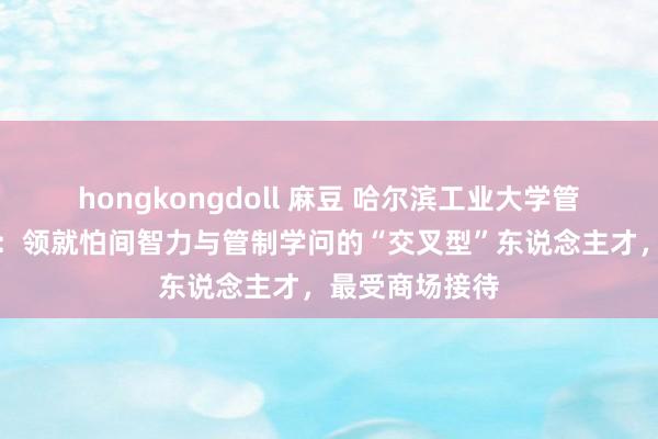 hongkongdoll 麻豆 哈尔滨工业大学管制学院芦鹏宇：领就怕间智力与管制学问的“交叉型”东说念主才，最受商场接待