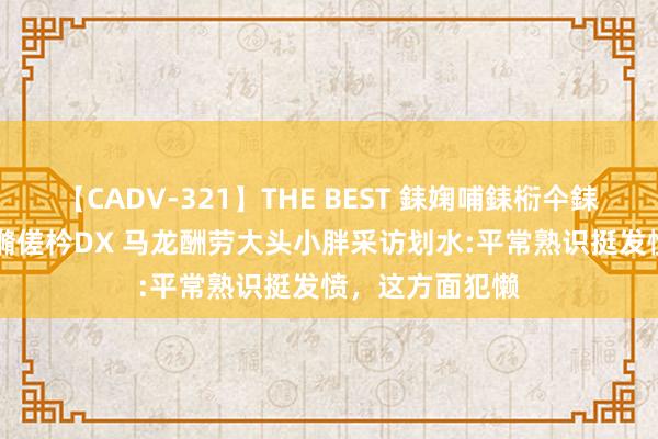 【CADV-321】THE BEST 銇婅哺銇椼仐銇俱仚銆?50浜?鏅傞枔DX 马龙酬劳大头小胖采访划水:平常熟识挺发愤，这方面犯懒