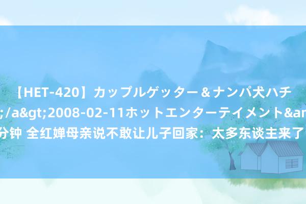 【HET-420】カップルゲッター＆ナンパ犬ハチ ファイト一発</a>2008-02-11ホットエンターテイメント&$向井75分钟 全红婵母亲说不敢让儿子回家：太多东谈主来了 已有无数旅客来到全红婵爷爷家门口拍照打卡