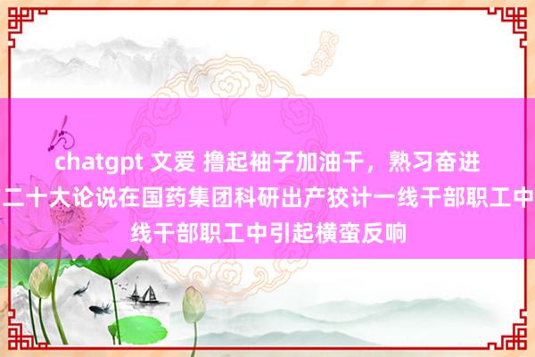 chatgpt 文爱 撸起袖子加油干，熟习奋进新征途！党的二十大论说在国药集团科研出产狡计一线干部职工中引起横蛮反响