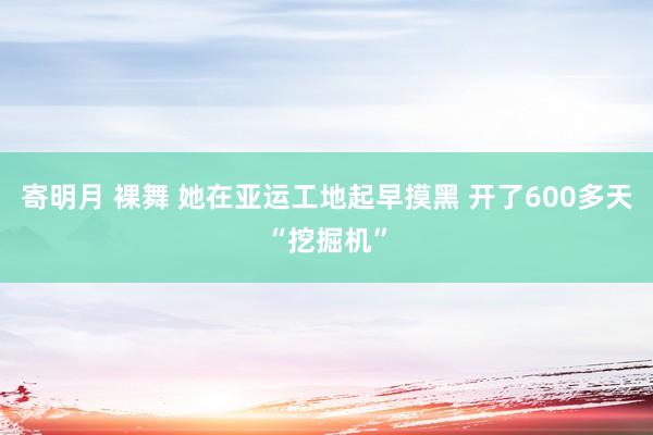 寄明月 裸舞 她在亚运工地起早摸黑 开了600多天“挖掘机”