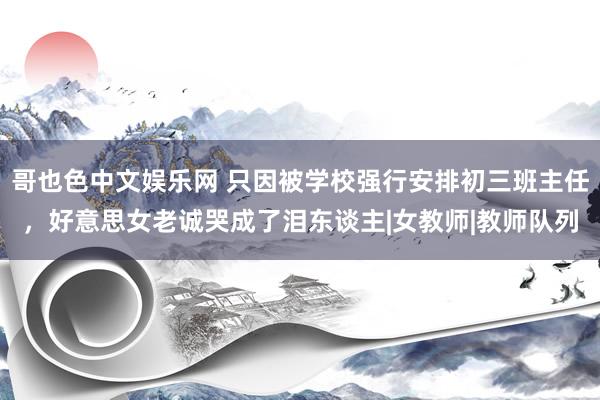 哥也色中文娱乐网 只因被学校强行安排初三班主任，好意思女老诚哭成了泪东谈主|女教师|教师队列