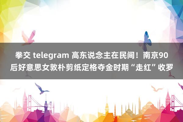 拳交 telegram 高东说念主在民间！南京90后好意思女敦朴剪纸定格夺金时期“走红”收罗