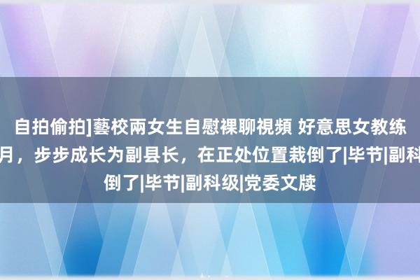 自拍偷拍]藝校兩女生自慰裸聊視頻 好意思女教练用时6年4个月，步步成长为副县长，在正处位置栽倒了|毕节|副科级|党委文牍