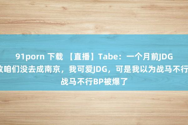 91porn 下载 【直播】Tabe：一个月前JDG输NIP导致咱们没去成南京，我可爱JDG，可是我以为战马不行BP被爆了