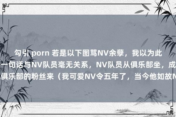 勾引 porn 若是以下图骂NV余孽，我以为此粉丝应该谈歉，毕竟任何一句话与NV队员毫无关系，NV队员从俱乐部坐，成果锅从其他俱乐部的粉丝来（我可爱NV令五年了，当今他如故NV队员，是以我以为该粉丝应该谈歉）