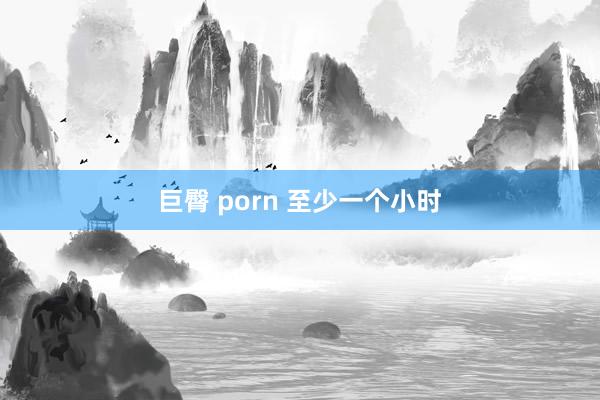 巨臀 porn 至少一个小时