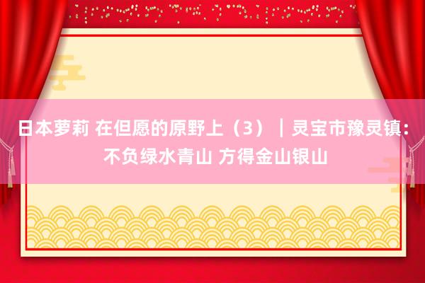 日本萝莉 在但愿的原野上（3）┃灵宝市豫灵镇： 不负绿水青山 方得金山银山