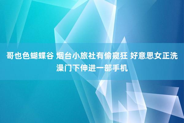 哥也色蝴蝶谷 烟台小旅社有偷窥狂 好意思女正洗澡门下伸进一部手机