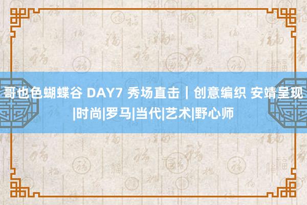 哥也色蝴蝶谷 DAY7 秀场直击｜创意编织 安靖呈现|时尚|罗马|当代|艺术|野心师