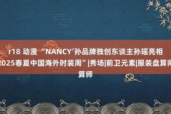 r18 动漫 “NANCY’孙品牌独创东谈主孙瑶亮相2025春夏中国海外时装周”|秀场|前卫元素|服装盘算师