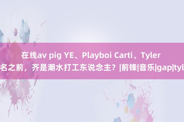 在线av pig YE、Playboi Carti、Tyler 成名之前，齐是潮水打工东说念主？|前锋|音乐|gap|tyler