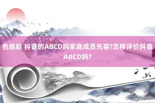 色姐姐 抖音的ABCD妈家庭成员先容?怎样评价抖音ABCD妈?