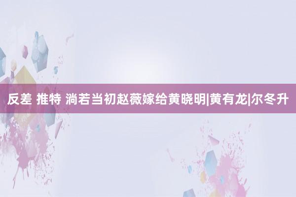 反差 推特 淌若当初赵薇嫁给黄晓明|黄有龙|尔冬升